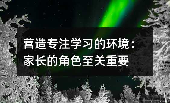 营造专注学习的环境:家长的角色至关重要