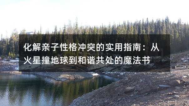 化解亲子性格冲突的实用指南:从火星撞地球到和谐共处的魔法书