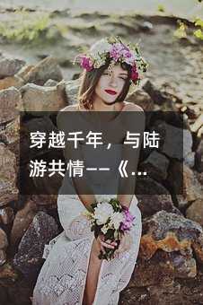 穿越千年,与陆游共情——《示儿》的深情解读与学习方法