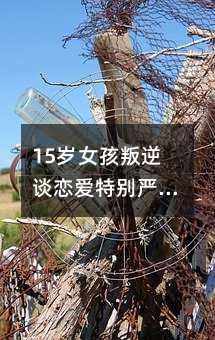 15岁女孩叛逆谈恋爱特别严重怎么办