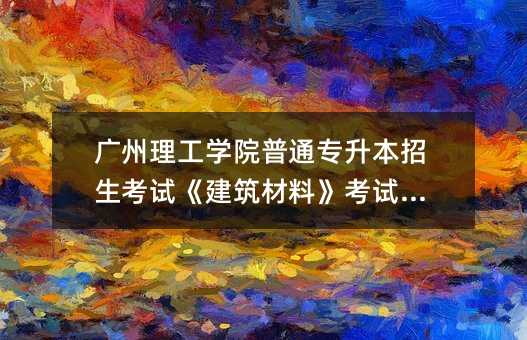 广州理工学院普通专升本招生考试《建筑材料》考试大纲