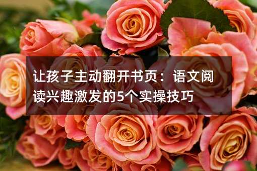 让孩子主动翻开书页:语文阅读兴趣激发的5个实操技巧