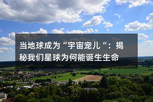 当地球成为“宇宙宠儿“:揭秘我们星球为何能诞生生命