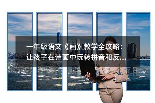一年级语文《画》教学全攻略:让孩子在诗画中玩转拼音和反义词